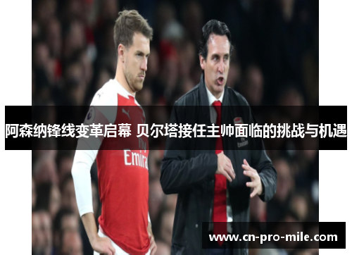 阿森纳锋线变革启幕 贝尔塔接任主帅面临的挑战与机遇