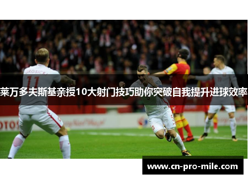 莱万多夫斯基亲授10大射门技巧助你突破自我提升进球效率