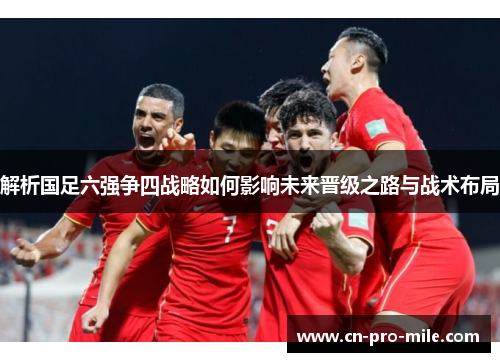 解析国足六强争四战略如何影响未来晋级之路与战术布局